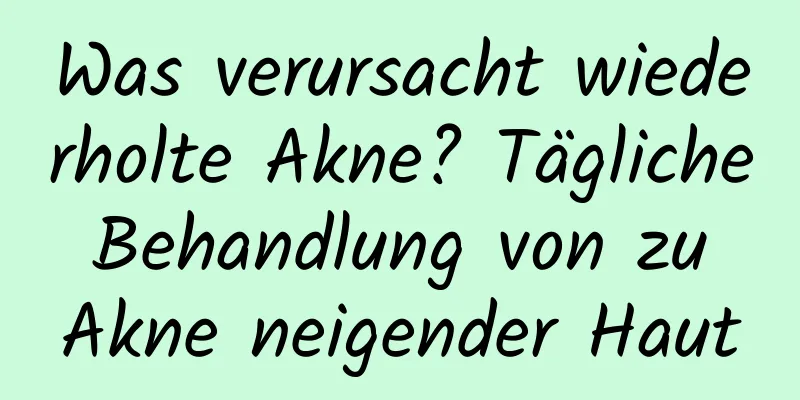 Was verursacht wiederholte Akne? Tägliche Behandlung von zu Akne neigender Haut