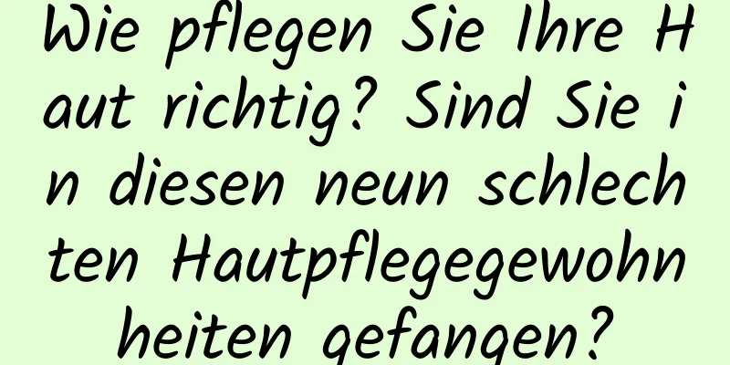 Wie pflegen Sie Ihre Haut richtig? Sind Sie in diesen neun schlechten Hautpflegegewohnheiten gefangen?