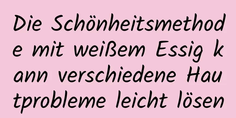 Die Schönheitsmethode mit weißem Essig kann verschiedene Hautprobleme leicht lösen