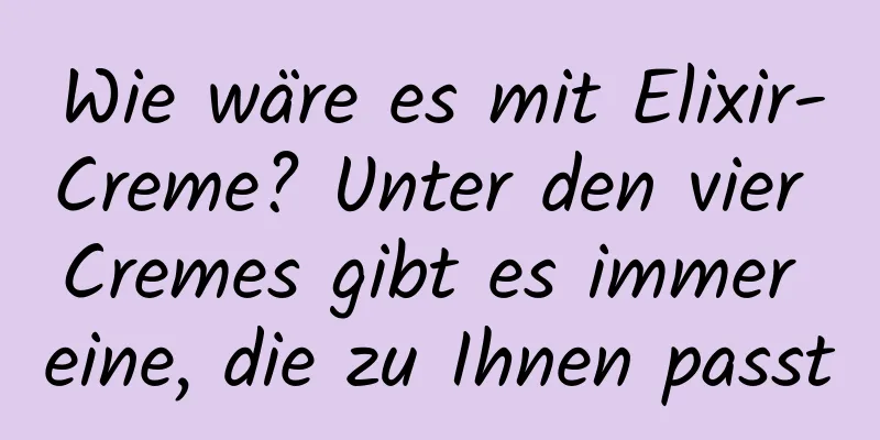 Wie wäre es mit Elixir-Creme? Unter den vier Cremes gibt es immer eine, die zu Ihnen passt