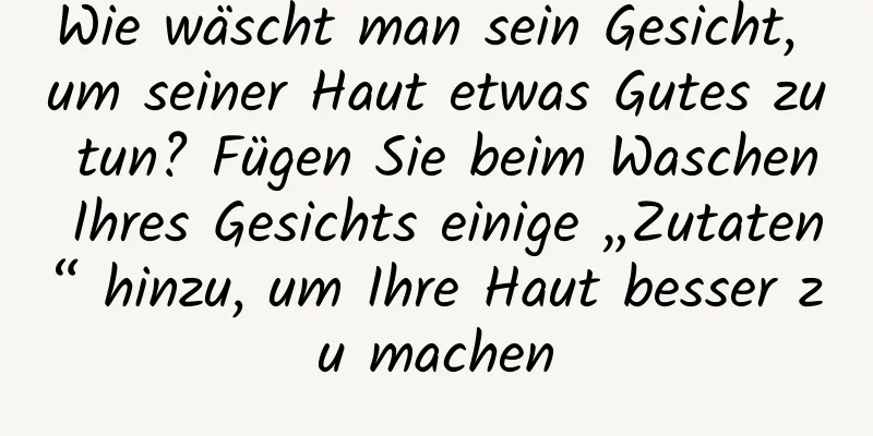 Wie wäscht man sein Gesicht, um seiner Haut etwas Gutes zu tun? Fügen Sie beim Waschen Ihres Gesichts einige „Zutaten“ hinzu, um Ihre Haut besser zu machen