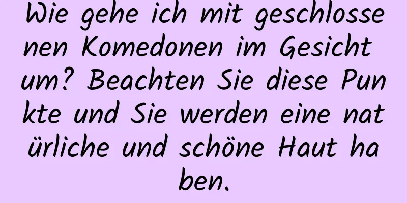 Wie gehe ich mit geschlossenen Komedonen im Gesicht um? Beachten Sie diese Punkte und Sie werden eine natürliche und schöne Haut haben.