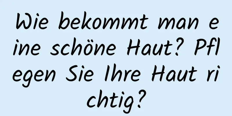 Wie bekommt man eine schöne Haut? Pflegen Sie Ihre Haut richtig?