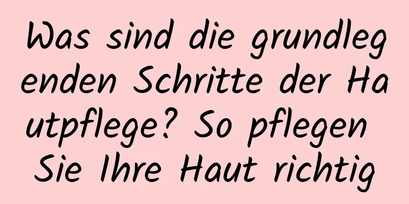 Was sind die grundlegenden Schritte der Hautpflege? So pflegen Sie Ihre Haut richtig