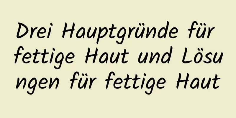 Drei Hauptgründe für fettige Haut und Lösungen für fettige Haut