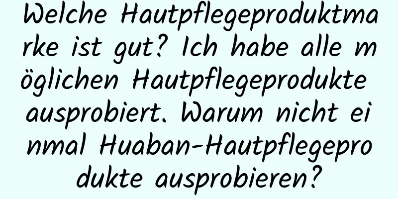 Welche Hautpflegeproduktmarke ist gut? Ich habe alle möglichen Hautpflegeprodukte ausprobiert. Warum nicht einmal Huaban-Hautpflegeprodukte ausprobieren?