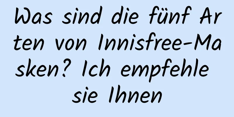 Was sind die fünf Arten von Innisfree-Masken? Ich empfehle sie Ihnen