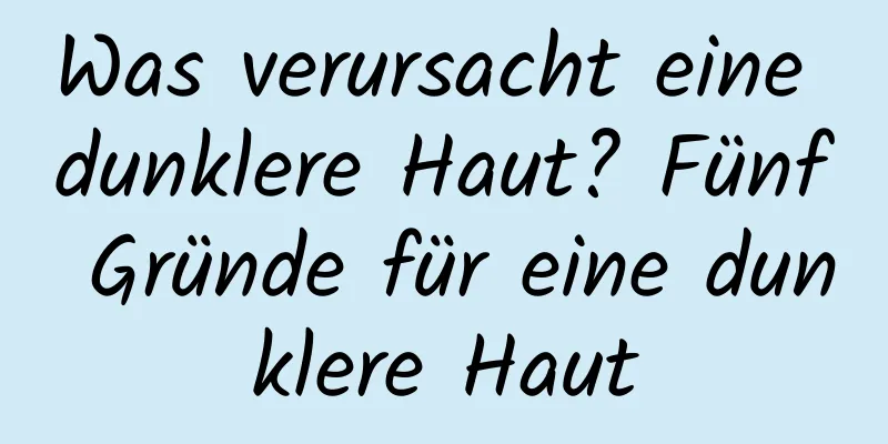 Was verursacht eine dunklere Haut? Fünf Gründe für eine dunklere Haut