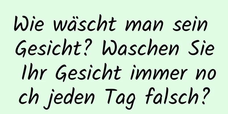 Wie wäscht man sein Gesicht? Waschen Sie Ihr Gesicht immer noch jeden Tag falsch?