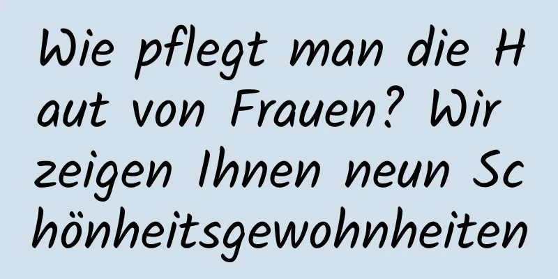 Wie pflegt man die Haut von Frauen? Wir zeigen Ihnen neun Schönheitsgewohnheiten