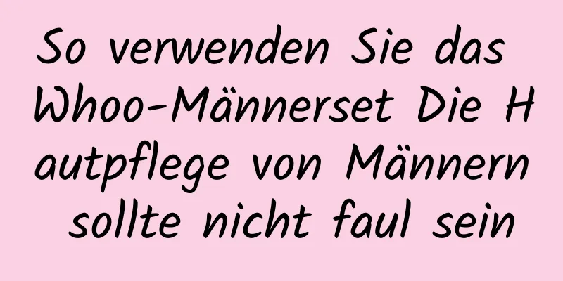 So verwenden Sie das Whoo-Männerset Die Hautpflege von Männern sollte nicht faul sein