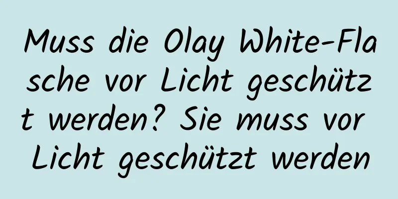 Muss die Olay White-Flasche vor Licht geschützt werden? Sie muss vor Licht geschützt werden
