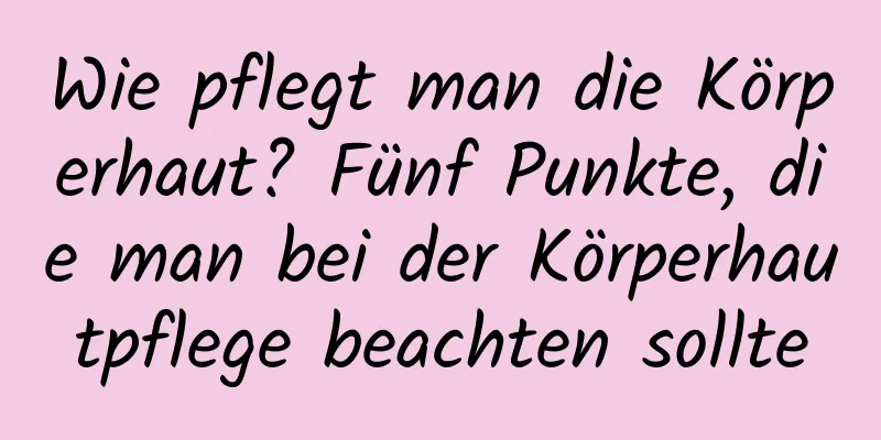 Wie pflegt man die Körperhaut? Fünf Punkte, die man bei der Körperhautpflege beachten sollte