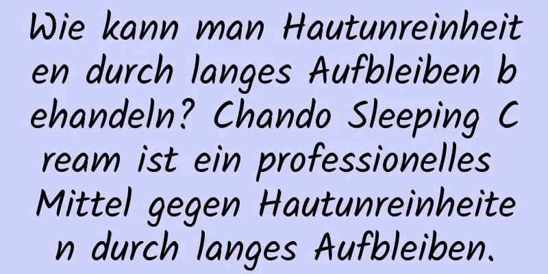 Wie kann man Hautunreinheiten durch langes Aufbleiben behandeln? Chando Sleeping Cream ist ein professionelles Mittel gegen Hautunreinheiten durch langes Aufbleiben.