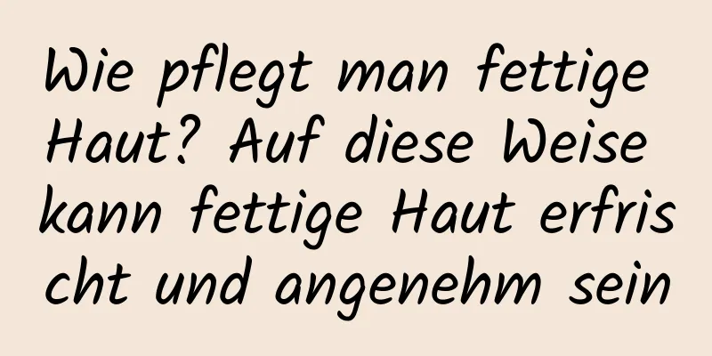 Wie pflegt man fettige Haut? Auf diese Weise kann fettige Haut erfrischt und angenehm sein