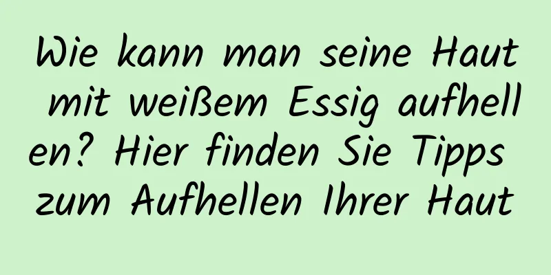 Wie kann man seine Haut mit weißem Essig aufhellen? Hier finden Sie Tipps zum Aufhellen Ihrer Haut