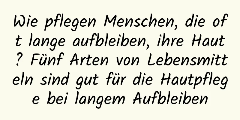 Wie pflegen Menschen, die oft lange aufbleiben, ihre Haut? Fünf Arten von Lebensmitteln sind gut für die Hautpflege bei langem Aufbleiben