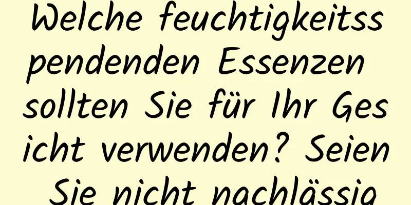 Welche feuchtigkeitsspendenden Essenzen sollten Sie für Ihr Gesicht verwenden? Seien Sie nicht nachlässig