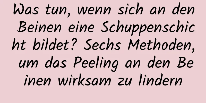 Was tun, wenn sich an den Beinen eine Schuppenschicht bildet? Sechs Methoden, um das Peeling an den Beinen wirksam zu lindern