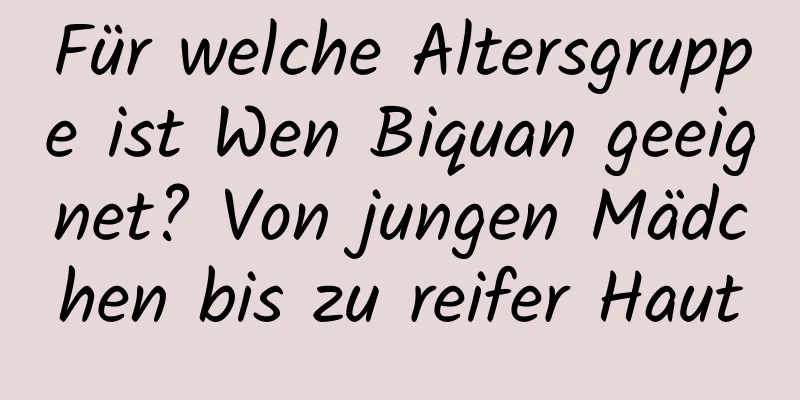Für welche Altersgruppe ist Wen Biquan geeignet? Von jungen Mädchen bis zu reifer Haut
