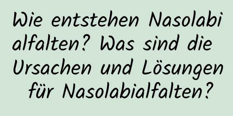Wie entstehen Nasolabialfalten? Was sind die Ursachen und Lösungen für Nasolabialfalten?
