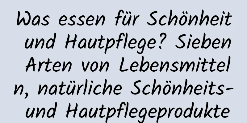 Was essen für Schönheit und Hautpflege? Sieben Arten von Lebensmitteln, natürliche Schönheits- und Hautpflegeprodukte