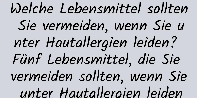 Welche Lebensmittel sollten Sie vermeiden, wenn Sie unter Hautallergien leiden? Fünf Lebensmittel, die Sie vermeiden sollten, wenn Sie unter Hautallergien leiden