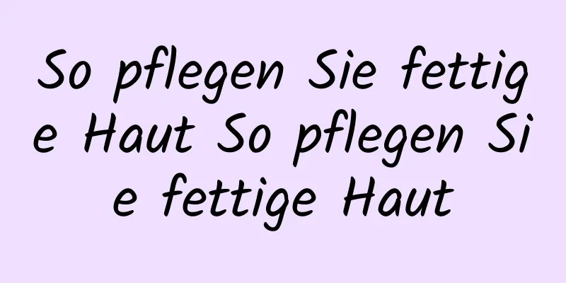 So pflegen Sie fettige Haut So pflegen Sie fettige Haut