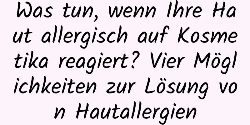 Was tun, wenn Ihre Haut allergisch auf Kosmetika reagiert? Vier Möglichkeiten zur Lösung von Hautallergien