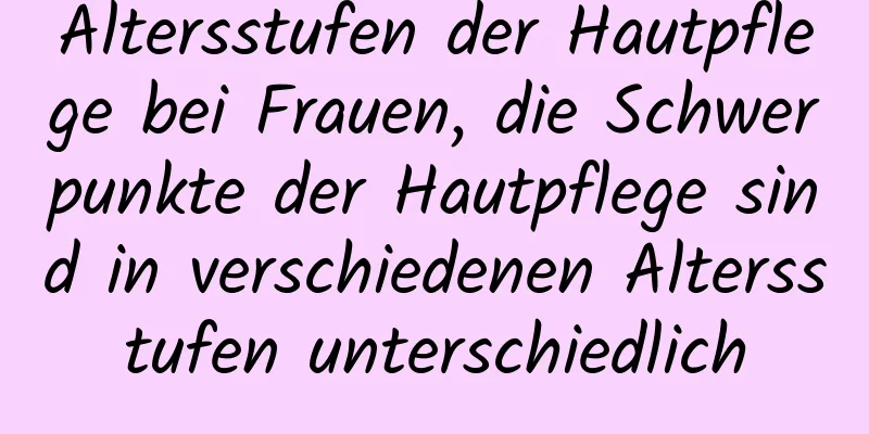 Altersstufen der Hautpflege bei Frauen, die Schwerpunkte der Hautpflege sind in verschiedenen Altersstufen unterschiedlich