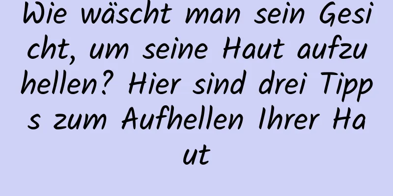 Wie wäscht man sein Gesicht, um seine Haut aufzuhellen? Hier sind drei Tipps zum Aufhellen Ihrer Haut