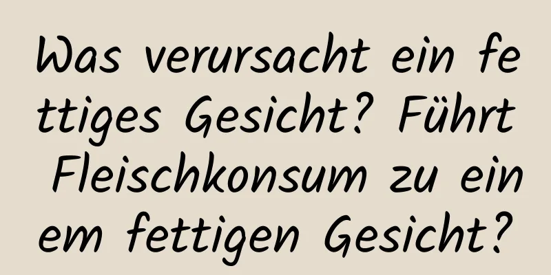 Was verursacht ein fettiges Gesicht? Führt Fleischkonsum zu einem fettigen Gesicht?