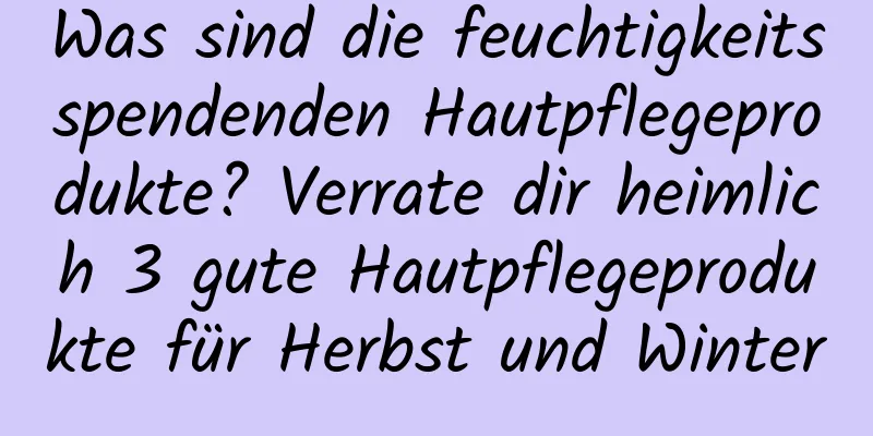 Was sind die feuchtigkeitsspendenden Hautpflegeprodukte? Verrate dir heimlich 3 gute Hautpflegeprodukte für Herbst und Winter