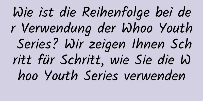 Wie ist die Reihenfolge bei der Verwendung der Whoo Youth Series? Wir zeigen Ihnen Schritt für Schritt, wie Sie die Whoo Youth Series verwenden