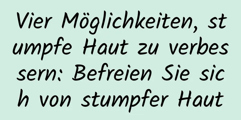 Vier Möglichkeiten, stumpfe Haut zu verbessern: Befreien Sie sich von stumpfer Haut