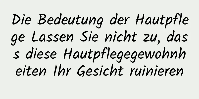 Die Bedeutung der Hautpflege Lassen Sie nicht zu, dass diese Hautpflegegewohnheiten Ihr Gesicht ruinieren