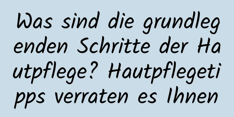 Was sind die grundlegenden Schritte der Hautpflege? Hautpflegetipps verraten es Ihnen