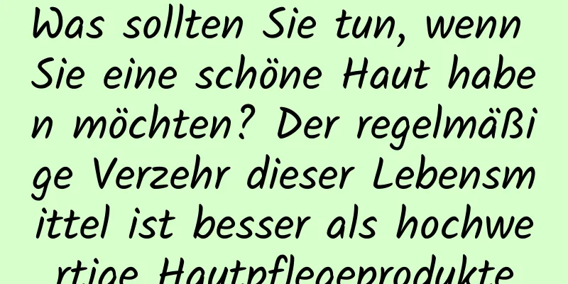 Was sollten Sie tun, wenn Sie eine schöne Haut haben möchten? Der regelmäßige Verzehr dieser Lebensmittel ist besser als hochwertige Hautpflegeprodukte