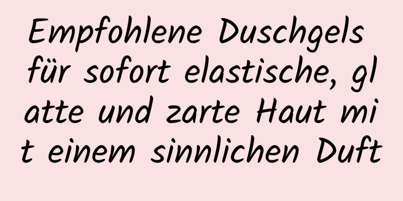 Empfohlene Duschgels für sofort elastische, glatte und zarte Haut mit einem sinnlichen Duft
