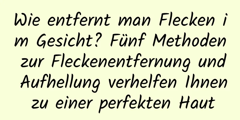 Wie entfernt man Flecken im Gesicht? Fünf Methoden zur Fleckenentfernung und Aufhellung verhelfen Ihnen zu einer perfekten Haut