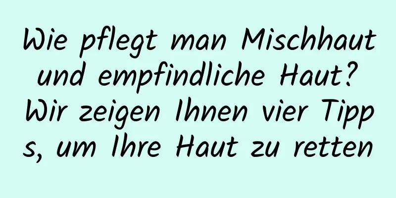 Wie pflegt man Mischhaut und empfindliche Haut? Wir zeigen Ihnen vier Tipps, um Ihre Haut zu retten