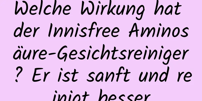 Welche Wirkung hat der Innisfree Aminosäure-Gesichtsreiniger? Er ist sanft und reinigt besser