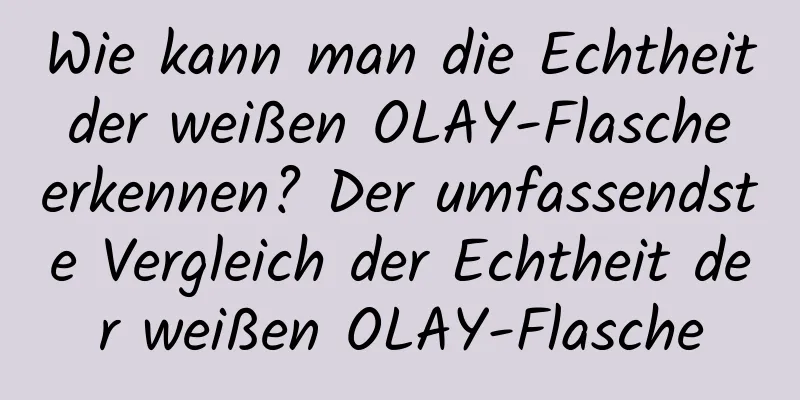Wie kann man die Echtheit der weißen OLAY-Flasche erkennen? Der umfassendste Vergleich der Echtheit der weißen OLAY-Flasche