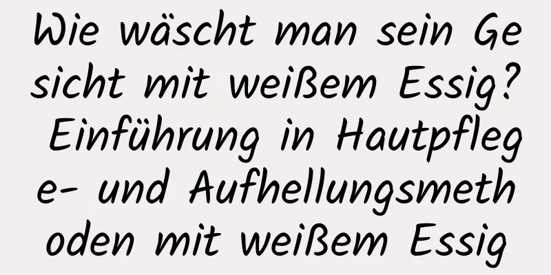 Wie wäscht man sein Gesicht mit weißem Essig? Einführung in Hautpflege- und Aufhellungsmethoden mit weißem Essig