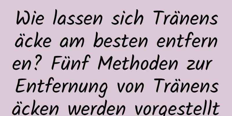 Wie lassen sich Tränensäcke am besten entfernen? Fünf Methoden zur Entfernung von Tränensäcken werden vorgestellt
