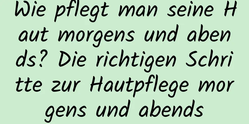 Wie pflegt man seine Haut morgens und abends? Die richtigen Schritte zur Hautpflege morgens und abends