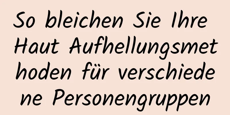 So bleichen Sie Ihre Haut Aufhellungsmethoden für verschiedene Personengruppen