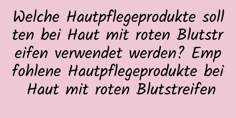 Welche Hautpflegeprodukte sollten bei Haut mit roten Blutstreifen verwendet werden? Empfohlene Hautpflegeprodukte bei Haut mit roten Blutstreifen