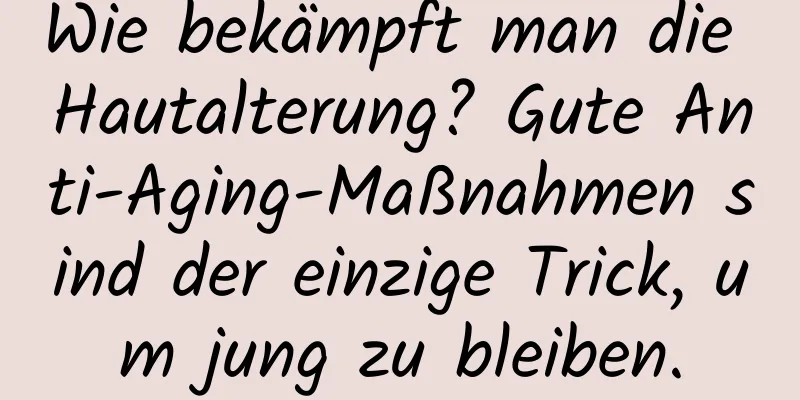 Wie bekämpft man die Hautalterung? Gute Anti-Aging-Maßnahmen sind der einzige Trick, um jung zu bleiben.