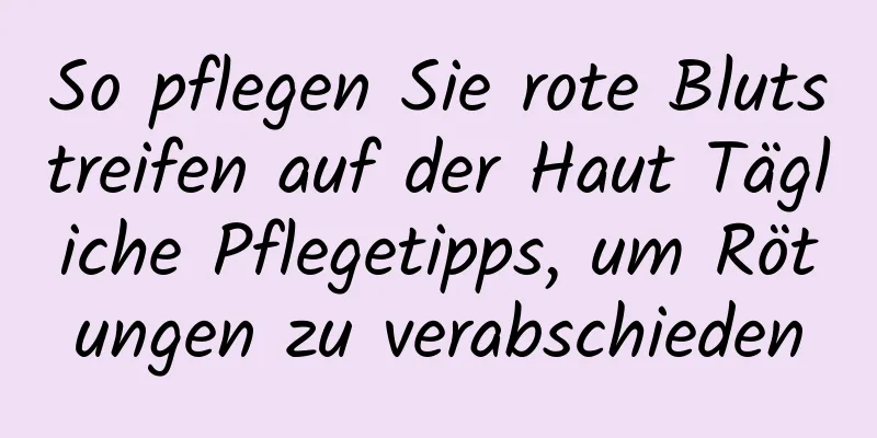 So pflegen Sie rote Blutstreifen auf der Haut Tägliche Pflegetipps, um Rötungen zu verabschieden